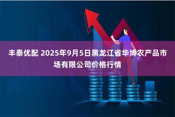 丰泰优配 2025年9月5日黑龙江省华博农产品市场有限公司价格行情