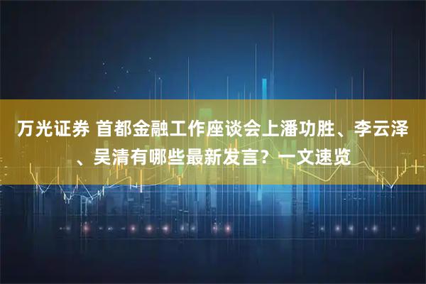 万光证券 首都金融工作座谈会上潘功胜、李云泽、吴清有哪些最新发言?一文速览