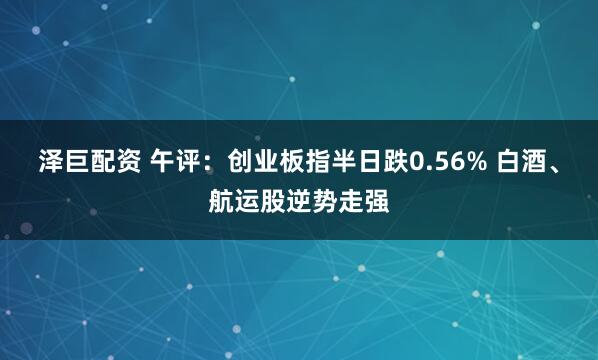 泽巨配资 午评：创业板指半日跌0.56% 白酒、航运股逆势走强