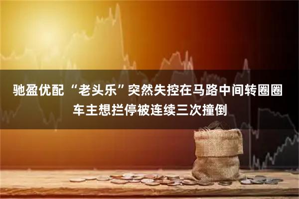 驰盈优配 “老头乐”突然失控在马路中间转圈圈 车主想拦停被连续三次撞倒