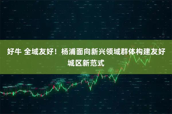 好牛 全域友好！杨浦面向新兴领域群体构建友好城区新范式