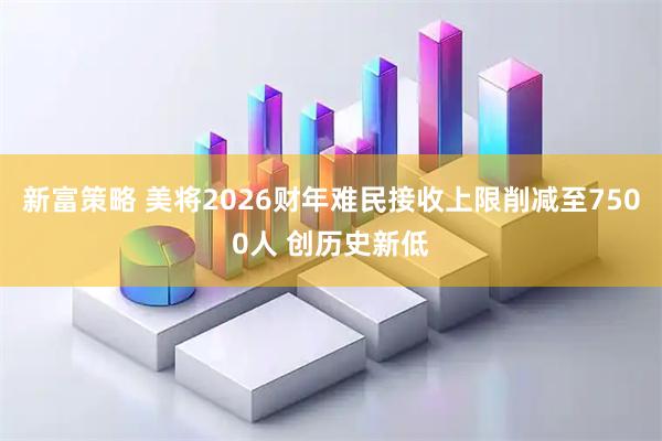 新富策略 美将2026财年难民接收上限削减至7500人 创历史新低