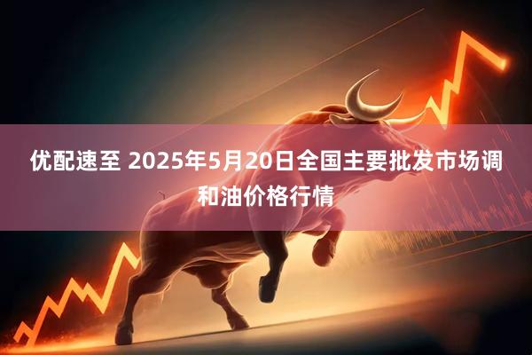 优配速至 2025年5月20日全国主要批发市场调和油价格行情