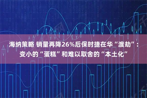 海纳策略 销量再降26%后保时捷在华“渡劫”：变小的“蛋糕”和难以取舍的“本土化”