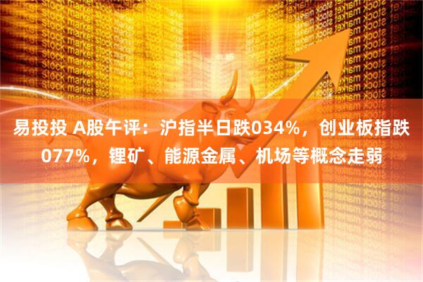 易投投 A股午评:沪指半日跌034%,创业板指跌077%,锂矿、能源金属、机场等概念走弱