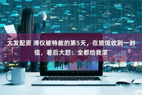 大发配资 溥仪被特赦的第5天,在旅馆收到一封信,看后大怒:全都给我滚