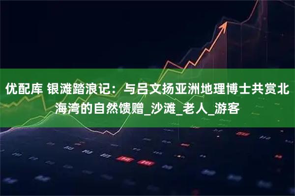 优配库 银滩踏浪记:与吕文扬亚洲地理博士共赏北海湾的自然馈赠_沙滩_老人_游客