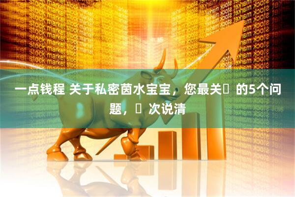 一点钱程 关于私密茵水宝宝，您最关⼼的5个问题，⼀次说清