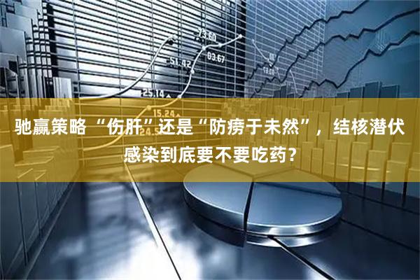 驰赢策略 “伤肝”还是“防痨于未然”，结核潜伏感染到底要不要吃药？